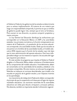 el planteamiento pedagógico de la reforma educativa
– 75 –
el Gobierno Federal y los gobiernos de los estados es determinante
para su exitosa implementación. Al tratarse de una materia que
exige una responsabilidad compartida, la premisa es que un ámbito
de gobierno puede lograr más, siempre que el otro se fortalezca.
Para avanzar en esa dirección, es preciso compartir propósitos y
metas comunes.
La Ley General de Educación distribuye las atribuciones que
corresponden en la Educación Básica a la SEP y las autoridades
estatales. Los principios normativos y la función compensatoria son
materia de la Federación, y la prestación de los servicios educati-
vos corresponde a las autoridades locales. Dado que las escuelas se
encuentran en el ámbito de las autoridades locales, el modelo edu-
cativo 2016 requiere que la función de los estados vaya más lejos
que la mera administración del aparato educativo. Esto hace indis-
pensable trabajar con los maestros e inyectar a las escuelas del vigor
que requieren para educar.
En este sentido, los programas que impulse el Gobierno Federal
dirigidos a la Educación Básica deben orientarse al fortalecimiento
de los componentes del modelo educativo. Invariablemente, deben
ser concertados con las autoridades de los estados y obedecer a los
principios compartidos. De esta manera, se evita que los programas
federales se traduzcan en acciones desordenadas, que invaden a las
escuelas en perjuicio de la gestión escolar y con impactos inciertos
en los aprendizajes.
Los mecanismos de trabajo de la Federación deben corresponder
al principio de que la cooperación es la base para el logro de mejores
resultados educativos. Las reuniones nacionales de las autoridades
educativas son útiles para discutir, enriquecer y encauzar políticas.
No obstante, también es importante atender la dimensión regional.
 