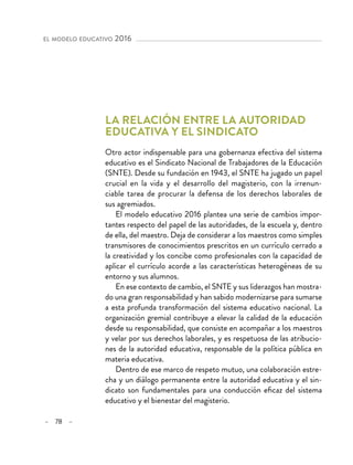 – 78 –
el modelo educativo 2016
La relación entre la autoridad
educativa y el sindicato
Otro actor indispensable para una gobernanza efectiva del sistema
educativo es el Sindicato Nacional de Trabajadores de la Educación
(SNTE). Desde su fundación en 1943, el SNTE ha jugado un papel
crucial en la vida y el desarrollo del magisterio, con la irrenun-
ciable tarea de procurar la defensa de los derechos laborales de
sus agremiados.
El modelo educativo 2016 plantea una serie de cambios impor-
tantes respecto del papel de las autoridades, de la escuela y, dentro
de ella, del maestro. Deja de considerar a los maestros como simples
transmisores de conocimientos prescritos en un currículo cerrado a
la creatividad y los concibe como profesionales con la capacidad de
aplicar el currículo acorde a las características heterogéneas de su
entorno y sus alumnos.
En ese contexto de cambio, el SNTE y sus liderazgos han mostra-
do una gran responsabilidad y han sabido modernizarse para sumarse
a esta profunda transformación del sistema educativo nacional. La
organización gremial contribuye a elevar la calidad de la educación
desde su responsabilidad, que consiste en acompañar a los maestros
y velar por sus derechos laborales, y es respetuosa de las atribucio-
nes de la autoridad educativa, responsable de la política pública en
materia educativa.
Dentro de ese marco de respeto mutuo, una colaboración estre-
cha y un diálogo permanente entre la autoridad educativa y el sin-
dicato son fundamentales para una conducción eficaz del sistema
educativo y el bienestar del magisterio.
 
