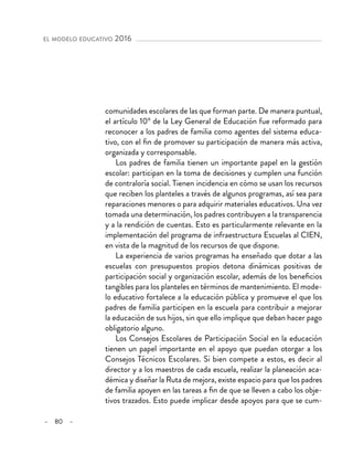 – 80 –
el modelo educativo 2016
comunidades escolares de las que forman parte. De manera puntual,
el artículo 10º de la Ley General de Educación fue reformado para
reconocer a los padres de familia como agentes del sistema educa-
tivo, con el fin de promover su participación de manera más activa,
organizada y corresponsable.
Los padres de familia tienen un importante papel en la gestión
escolar: participan en la toma de decisiones y cumplen una función
de contraloría social. Tienen incidencia en cómo se usan los recursos
que reciben los planteles a través de algunos programas, así sea para
reparaciones menores o para adquirir materiales educativos. Una vez
tomada una determinación, los padres contribuyen a la transparencia
y a la rendición de cuentas. Esto es particularmente relevante en la
implementación del programa de infraestructura Escuelas al CIEN,
en vista de la magnitud de los recursos de que dispone.
La experiencia de varios programas ha enseñado que dotar a las
escuelas con presupuestos propios detona dinámicas positivas de
participación social y organización escolar, además de los beneficios
tangibles para los planteles en términos de mantenimiento. El mode-
lo educativo fortalece a la educación pública y promueve el que los
padres de familia participen en la escuela para contribuir a mejorar
la educación de sus hijos, sin que ello implique que deban hacer pago
obligatorio alguno.
Los Consejos Escolares de Participación Social en la educación
tienen un papel importante en el apoyo que puedan otorgar a los
Consejos Técnicos Escolares. Si bien compete a estos, es decir al
director y a los maestros de cada escuela, realizar la planeación aca-
démica y diseñar la Ruta de mejora, existe espacio para que los padres
de familia apoyen en las tareas a fin de que se lleven a cabo los obje-
tivos trazados. Esto puede implicar desde apoyos para que se cum-
 