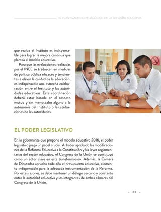 el planteamiento pedagógico de la reforma educativa
– 83 –
que realiza el Instituto es indispensa-
ble para lograr la mejora continua que
plantea el modelo educativo.
Para que las evaluaciones realizadas
por el INEE se traduzcan en medidas
de política pública eficaces y tendien-
tes a elevar la calidad de la educación,
es indispensable una estrecha colabo-
ración entre el Instituto y las autori-
dades educativas. Esta coordinación
deberá estar basada en el respeto
mutuo y sin menoscabo alguno a la
autonomía del Instituto o las atribu-
ciones de las autoridades.
El poder legislativo
En la gobernanza que propone el modelo educativo 2016, el poder
legislativo juega un papel crucial. Al haber aprobado las modificacio-
nes de la Reforma Educativa a la Constitución y las leyes reglamen-
tarias del sector educativo, el Congreso de la Unión se constituyó
como un actor clave en esta transformación. Además, la Cámara
de Diputados aprueba cada año el presupuesto educativo, elemen-
to indispensable para la adecuada instrumentación de la Reforma.
Por estas razones, se debe mantener un diálogo cercano y constante
entre la autoridad educativa y los integrantes de ambas cámaras del
Congreso de la Unión.
 