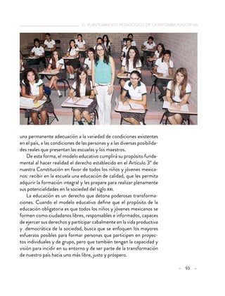 el planteamiento pedagógico de la reforma educativa
– 93 –
una permanente adecuación a la variedad de condiciones existentes
en el país, a las condiciones de las personas y a las diversas posibilida-
des reales que presentan las escuelas y los maestros.
De esta forma, el modelo educativo cumplirá su propósito funda-
mental al hacer realidad el derecho establecido en el Artículo 3º de
nuestra Constitución en favor de todos los niños y jóvenes mexica-
nos: recibir en la escuela una educación de calidad, que les permita
adquirir la formación integral y les prepare para realizar plenamente
sus potencialidades en la sociedad del siglo xxi.
La educación es un derecho que detona poderosas transforma-
ciones. Cuando el modelo educativo define que el propósito de la
educación obligatoria es que todos los niños y jóvenes mexicanos se
formen como ciudadanos libres, responsables e informados, capaces
de ejercer sus derechos y participar cabalmente en la vida productiva
y democrática de la sociedad, busca que se enfoquen los mayores
esfuerzos posibles para formar personas que participen en proyec-
tos individuales y de grupo, pero que también tengan la capacidad y
visión para incidir en su entorno y de ser parte de la transformación
de nuestro país hacia uno más libre, justo y próspero.
 