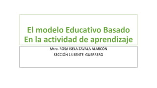 El modelo Educativo Basado 
En la actividad de aprendizaje 
Mtra. ROSA ISELA ZAVALA ALARCÓN 
SECCIÓN 14 SENTE GUERRERO 
 