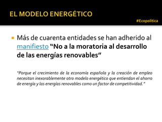 #Ecopolítica



   Más de cuarenta entidades se han adherido al
    manifiesto “No a la moratoria al desarrollo
    de las energías renovables”

    “Porque el crecimiento de la economía española y la creación de empleo
    necesitan inexorablemente otro modelo energético que entiendan el ahorro
    de energía y las energías renovables como un factor de competitividad.”
 