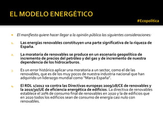 #Ecopolítica


    El manifiesto quiere hacer llegar a la opinión pública las siguientes consideraciones:
1.     Las energías renovables constituyen una parte significativa de la riqueza de
       España.
2.     La moratoria de renovables se produce en un escenario geopolítico de
       incremento de precios del petróleo y del gas y de incremento de nuestra
       dependencia de los hidrocarburos.
3.     Es un error histórico aplicar una moratoria a un sector, como el de las
       renovables, que es de los muy pocos de nuestra industria nacional que han
       adquirido un liderazgo mundial como “Marca España”.
4.     El RDL 1/2012 va contra las Directivas europeas 2009/28/CE de renovables y
       la 2010/30/UE de eficiencia energética de edificios. La directiva de renovables
       establece el 20% de consumo final de renovables en 2020 y la de edificios que
       en 2020 todos los edificios sean de consumo de energía casi nulo con
       renovables.
 