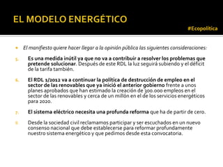 #Ecopolítica


    El manifiesto quiere hacer llegar a la opinión pública las siguientes consideraciones:
5.     Es una medida inútil ya que no va a contribuir a resolver los problemas que
       pretende solucionar. Después de este RDL la luz seguirá subiendo y el déficit
       de la tarifa también.
6.     El RDL 1/2012 va a continuar la política de destrucción de empleo en el
       sector de las renovables que ya inició el anterior gobierno frente a unos
       planes aprobados que han estimado la creación de 300.000 empleos en el
       sector de las renovables y cerca de un millón en el de los servicios energéticos
       para 2020.
7.     El sistema eléctrico necesita una profunda reforma que ha de partir de cero.
8.     Desde la sociedad civil reclamamos participar y ser escuchados en un nuevo
       consenso nacional que debe establecerse para reformar profundamente
       nuestro sistema energético y que pedimos desde esta convocatoria.
 