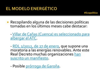 #Ecopolítica


   Recopilando alguna de las decisiones políticas
    tomadas en los últimos meses cabe destacar:
    - Villar de Cañas (Cuenca) es seleccionado para
    albergar el ATC.
    - RDL 1/2012, de 27 de enero, que supone una
    moratoria a las energías renovables. Ante este
    Real Decreto muchas organizaciones han
    suscrito un manifiesto.
    - Posible prórroga de Garoña.
 