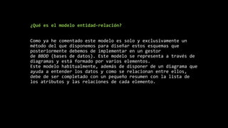 ¿Qué es el modelo entidad-relación?
Como ya he comentado este modelo es solo y exclusivamente un
método del que disponemos para diseñar estos esquemas que
posteriormente debemos de implementar en un gestor
de BBDD (bases de datos). Este modelo se representa a través de
diagramas y está formado por varios elementos.
Este modelo habitualmente, además de disponer de un diagrama que
ayuda a entender los datos y como se relacionan entre ellos,
debe de ser completado con un pequeño resumen con la lista de
los atributos y las relaciones de cada elemento.
 