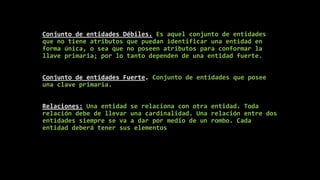 Conjunto de entidades Débiles. Es aquel conjunto de entidades
que no tiene atributos que puedan identificar una entidad en
forma única, o sea que no poseen atributos para conformar la
llave primaria; por lo tanto dependen de una entidad fuerte.
Conjunto de entidades Fuerte. Conjunto de entidades que posee
una clave primaria.
Relaciones: Una entidad se relaciona con otra entidad. Toda
relación debe de llevar una cardinalidad. Una relación entre dos
entidades siempre se va a dar por medio de un rombo. Cada
entidad deberá tener sus elementos
 