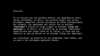 Relación
Es un vínculo que nos permite definir una dependencia entre
varias entidades, es decir, nos permite exigir que varias
entidades compartan ciertos atributos de forma indispensable.
Por ejemplo, los empleados del taller (de la entidad
"Empleados") tienen un cargo (según la entidad "Cargo del
empleado"). Es decir, un atributo de la entidad "Empleados"
especificará que cargo tiene en el taller, y tiene que ser
idéntico al que ya existe en la entidad "Cargo del empleado".
Las relaciones se muestran en los diagramas como rombos, que
se unen a las entidades mediante líneas.
 