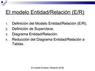El modelo Entidad / Relación (E/R)
El modelo Entidad/Relación (E/R)
1. Definición del Modelo Entidad/Relación (E/R).
2. Definición de Superclave.
3. Diagrama Entidad/Relación.
4. Reducción del Diagrama Entidad/Relación a
Tablas.
 