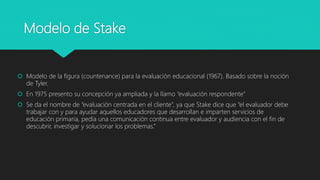 Modelo de Stake
 Modelo de la figura (countenance) para la evaluación educacional (1967). Basado sobre la noción
de Tyler.
 En 1975 presento su concepción ya ampliada y la llamo “evaluación respondente”
 Se da el nombre de “evaluación centrada en el cliente”, ya que Stake dice que “el evaluador debe
trabajar con y para ayudar aquellos educadores que desarrollan e imparten servicios de
educación primaria, pedía una comunicación continua entre evaluador y audiencia con el fin de
descubrir, investigar y solucionar los problemas.”
 