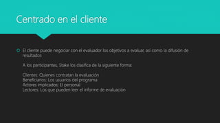 Centrado en el cliente
 El cliente puede negociar con el evaluador los objetivos a evaluar, así como la difusión de
resultados
A los participantes, Stake los clasifica de la siguiente forma:
Clientes: Quienes contratan la evaluación
Beneficiarios: Los usuarios del programa
Actores implicados: El personal
Lectores: Los que pueden leer el informe de evaluación
 