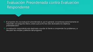 Evaluación Preordenada contra Evaluación
Respondente
 El propósito de una evaluación preordenada es, por lo general, concentrarse estrechamente en
responder una pregunta clásica ¿hasta qué punto han sido alcanzados los objetivos
preestablecidos?
 La evaluación respondente esta destinada a ayudar al cliente a comprender los problemas y a
descubrir las virtudes y defectos del programa.
 