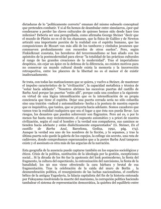 dictaduras de lo "políticamente correcto" emanan del mismo subsuelo conceptual
que pretenden combatir. Y si al fin hemos de deambular entre simulacros, ¿por qué
condenarse a perder las claves culturales de quienes hemos sido desde hace tres
milenios? Debería ser una perogrullada, como afirmaba George Steiner "decir que
el mundo de Platón no es el de los chamanes, que la física de Galileo y de Newton
articuló una importante porción de la realidad con el espíritu humano, que las
composiciones de Mozart van más allá de los tambores y címbalos javaneses que
conmueven profundamente con recuerdos de otros sueños". Pero, según
Finkielkraut constata, los herederos del tercermundismo se han aliado con los
apóstoles de la postmodernidad para elevar "la totalidad de las prácticas culturales
al rango de las grandes creaciones de la modernidad". Tras el imperialismo
despótico, sin cejar un ápice en la defensa de la diferencia, no existen motivos para
no conservar un mundo cultural donde exista la memoria y la incorrección
retrospectiva, entre los placeres de la libertad no es el menor el de existir
inadecuadamente.
Se trata, con todas las matizacionnes que se quiera, y vuelvo a Steiner, de mantener
el impulso característico de la "civilización", la capacidad metafísica y técnica de
"soñar hacia adelante". "Nosotros abrimos las sucesivas puertas del castillo de
Barba Azul porque las puertas "están allí", porque cada una conduce a la siguiente
en virtud de una lógica intensificación que es la intensificación de su propia
conciencia que tiene el espíritu. Dejar una puerta cerrada sería no sólo cobardía
sino una traición -radical y automutiladora- hecha a la postura de nuestra especie
que es inquisitiva, que tantea, que se proyecta hacia adelante. Somos cazadores que
vamos tras la realidad cualquiera que sea el lugar a que ésta nos pueda llevar. Los
riesgos, los desastres que pueden sobrevenir son flagrantes. Pero así es, o por lo
menos fue hasta muy recientemente, el supuesto axiomático y a priori de nuestra
civilización, según el cual el hombre y la verdad son compañeros, sus caminos se
tienden hacia adelante y están dialécticamente emparentados" (G. Steiner, En el
castillo
de
Barba
Azul,
Barcelona,
Gedisa,
1992,
pág.
174).
Aunque la verdad sea uno de los nombres de la ficción, y lo sepamos, y tras la
última puerta solo quede la galería de los espejos, la esfinge sin secreto, una ruta de
cadáveres, donde comprobamos esperanzados que a la postre Barba Azul tampoco
existe y el asesinato es otra más de las argucias de la narración.
Esta geografía de la ausencia puede captarse también en los espacios sociológicos y
éticos. Crisis de la política, sustitución de la ideología por la gestión, escepticismo
social... Si la década de los 80 fue la apoteosis del look postmoderno, la fiesta del
fragmento, la cultura del espectáculo, la entronización del narcisismo, la fiesta de la
banalidad; los 90 nos viene ofreciendo la cara bárbara y brutal de esa
fragmentación. Tras la celebración de la caída del muro de Berlín , la
desmembración política, el resurgimiento de las luchas nacionalistas, el conflicto
bélico de la antigua Yugoslavia, la falacia capitalista del fin de la historia entonada
por Fukuyama resolviendo la muerte del marxismo, la corrupción política haciendo
tambalear el sistema de representación democrática, la quiebra del equilibrio entre

 