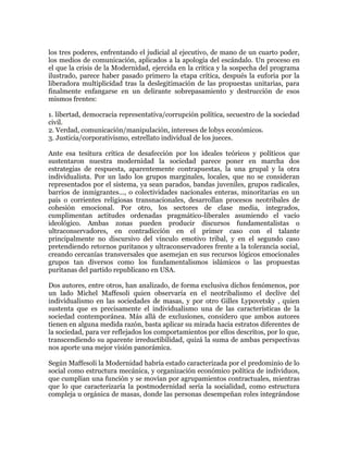 los tres poderes, enfrentando el judicial al ejecutivo, de mano de un cuarto poder,
los medios de comunicación, aplicados a la apología del escándalo. Un proceso en
el que la crisis de la Modernidad, ejercida en la crítica y la sospecha del programa
ilustrado, parece haber pasado primero la etapa crítica, después la euforia por la
liberadora multiplicidad tras la deslegitimación de las propuestas unitarias, para
finalmente enfangarse en un delirante sobrepasamiento y destrucción de esos
mismos frentes:
1. libertad, democracia representativa/corrupción política, secuestro de la sociedad
civil.
2. Verdad, comunicación/manipulación, intereses de lobys económicos.
3. Justicia/corporativismo, estrellato individual de los jueces.
Ante esa tesitura crítica de desafección por los ideales teóricos y políticos que
sustentaron nuestra modernidad la sociedad parece poner en marcha dos
estrategias de respuesta, aparentemente contrapuestas, la una grupal y la otra
individualista. Por un lado los grupos marginales, locales, que no se consideran
representados por el sistema, ya sean parados, bandas juveniles, grupos radicales,
barrios de inmigrantes..., o colectividades nacionales enteras, minoritarias en un
país o corrientes religiosas transnacionales, desarrollan procesos neotribales de
cohesión emocional. Por otro, los sectores de clase media, integrados,
cumplimentan actitudes ordenadas pragmático-liberales asumiendo el vacío
ideológico. Ambas zonas pueden producir discursos fundamentalistas o
ultraconservadores, en contradicción en el primer caso con el talante
principalmente no discursivo del vínculo emotivo tribal, y en el segundo caso
pretendiendo retornos puritanos y ultraconservadores frente a la tolerancia social,
creando cercanías transversales que asemejan en sus recursos lógicos emocionales
grupos tan diversos como los fundamentalismos islámicos o las propuestas
puritanas del partido republicano en USA.
Dos autores, entre otros, han analizado, de forma exclusiva dichos fenómenos, por
un lado Michel Maffesoli quien observaría en el neotribalismo el declive del
individualismo en las sociedades de masas, y por otro Gilles Lypovetsky , quien
sustenta que es precisamente el individualismo una de las características de la
sociedad contemporánea. Más allá de exclusiones, considero que ambos autores
tienen en alguna medida razón, basta aplicar su mirada hacia estratos diferentes de
la sociedad, para ver reflejados los comportamientos por ellos descritos, por lo que,
transcendiendo su aparente irreductibilidad, quizá la suma de ambas perspectivas
nos aporte una mejor visión panorámica.
Según Maffesoli la Modernidad habría estado caracterizada por el predominio de lo
social como estructura mecánica, y organización económico política de individuos,
que cumplían una función y se movían por agrupamientos contractuales, mientras
que lo que caracterizaría la postmodernidad sería la socialidad, como estructura
compleja u orgánica de masas, donde las personas desempeñan roles integrándose

 