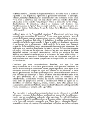 en tribus afectivas... Mientras la lógica individualista moderna busca la identidad
separada, la idea de persona, representa lo que el autor denomina " el paradigma
estético", la multiplicidad del yo que no se constituye sino en relación con los otros.
"Voilà bien la différence que l'on peut établir entre les périodes abstractives,
rationnelles et les périodes "empathiques". Celles-là reposente sur le principe
d'individuation, de séparation, celles-ci au contraire sont dominées para
l'indifférenciation, la "perte" dans un sujet collectif: ce que j'appellerai le néotribalisme" (Michel Maffesoli, Le temps des tribus. Paris. Meridiens Klincksieck,
1988, pág. 23).
Maffesoli parte de la "comunidad emocional " (Gemeinde) weberiana como
generadora de una estética del "nosotros". Frente a una moral abstracta y general,
aparece la ética que surge de un grupo concreto, y que está fundada en la empatía y
la proxemia (escuela de Palo Alto). El individuo y la política son los dos polos
esenciales de la Modernidad, por ello el fin de la política no significaría un retorno
al narcisismo, sino la efervescente y vital aparición de la masa como forma de
agregación de la socialidad, como transcendencia inmanente que sobrepasa a los
individuos pero mantiene la cohesión del grupo a través de los gustos sexuales,
culturales, religiosos de las diversas tribus en las que una persona participa.
Socialidad electiva, emocional, comunicativa, estética que sustituye los usos
políticos, representativos y distantes de la modernidad. La moda, el hedonismo, el
culto al cuerpo, la importancia de la imagen no son los síntomas de una vuelta al
individualismo sino las formas de agregados societales presididas por una lógica de
la identificación.
Considero que estas caracterizaciones describen, más que los usos
comportamentales de la socialidad postmoderna, como pretende Mafessoli, las
formas de actuación y de cohesión de ciertos grupos específicos, y que dejan de ser
operativas cuando se dirigen las capas más amplias de la población: a clases
medias, profesionales, con cierto poder adquisitivo. En ellas la estructura ordenada
y de consumo que constituye la familia establece una mayor fractura entre éstas,
con gran predominio de la esfera privada y zonas de sociabilidad muy
estandarizadas. Es más toda presencia de excesiva socialidad será sentida en el
fondo como un peligro si se acentúa la identificación "tribal" de alguno de sus
miembros por motivos religiosos, juvenil, político... Para estas grandes capas
sociales considero más acertados los análisis del individualismo contemporáneo tal
y como los realiza, por ejemplo, Gilles Lipovetsky.
Para Lipovetsky el individualismo se manifiesta en los dos estratos de la sociedad:
integrados y minorías desheredadas, e igualmente en una versión liberal tolerante
cuanto tras las apocalípticas andanadas ultrarrepresivas. Pero el individualismo
responsable, lejos de llevar al hedonismo, al desorden caótico egoísta, se estructura
en la época del postdeber generando una "lógica ligera y dialogada, liberal y
pragmática referida a la construcción graduada de los límites, que define umbrales,

 
