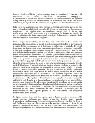 integra criterios múltiples, instituye derogaciones y excepciones" (Lipovetsky, El
crepúsculo
del
deber,
Barcelona,
Anagrama,
1994,pag.14).
El porvenir de la democracia se halla, en frenar las formas anómalas del egoísmo
irresponsable y avanzar en las condiciones de posibilidad políticas de una nueva
autonomía, de la gestación del bienestar y el respeto de los derechos individuales.
Esta nueva tarea, plenamente ética, nace en la época posmoralista que no se rige
por el primado ni religioso ni ilustrado del deber, que abandona los dogmatismos
maniqueos y los totalitarismos universalistas, cumple pues el fin de una
modernidad que quedó inaugurada por la hegemonía del imperativo moral y la
sacralización laica del deber, sustituye el paradigma de la conquista moderna de la
autosuficiencia, su ideal heroico y rigorista.
Pero la lógica posmoralista , no nos lleva, como quisieran ver las advertencias
puritanas, a la disolución de la moral, al hedonismo desordenado o al libertinaje, es
a partir de las coordenadas de la felicidad, la seducción, el cuidado del yo, el
imperativo narcisista ... que surge una nueva forma de autorregulación responsable
y tolerante, funcional, sensatamente gestionada, ciertamente moral, pero de una
moralidad sin obligación ni sanción, más allá de la mojigateria o la transgresión se
busca principalmente lo correcto. "El proceso posmoralista ha transformado los
deberes hacia uno mismo en derechos subjetivos y las máximas obligatorias de la
virtud en opciones y consejos técnicos con miras al mayor bienestar de las
personas"(ídem. pag.83). Es la fragilidad emocional de las personas y el cuidado y
atención a los derechos de los otros lo que determina las reglas emanadas de este
neoindividualismo. El vacío teológico y teórico, lejos de conducir al desvarío y la
ausencia normativa, establece un pragmático sistema autoregulador orientado
hacia la mayor realización personal, lo que constituye un inédito principio
legitimador frente a la vieja moral. La moral puede convertirse en una fiesta
espectáculo mediático de la solidaridad. El cuidado higienista frena la
promiscuidad sexual, la fidelidad reaparece sin la virtud. La atención al cuerpo y el
equilibrio saludable regulan la lucha frente a la droga, la eutanasia, la cruzada
antitabaco o el derecho a la transexualidad. La familia, abierta en sus modelos,
retorna como estructura de salvaguarda emocional. El mundo de los negocios deja
de ser el espacio de la denostada explotación capitalista para convertirse en reducto
de exigencia ética; la movilidad, el esfuerzo, la profesionalidad retornan con la
exigencia de una nueva valoración del éxito personal. La ecología pasa de
reivindicación de una opción política a ser considerada una obligación
irrenunciable de los estados.
La época transmoderna está impregnada por la hegemonía de la ausencia. Allá
donde miremos hallamos este hueco primordial. Sentido como carencia
irrenunciable en el trasfondo de todos los fundamentalismos, nostalgia del Todo y
del Fundamento, que se observa tanto en la posición matizada y crítica de las
posturas neoilustradas, cuanto en las reacciones más neoconservadoras, los
integrismos religiosos, o la emocional necesidad de cohesión de las diversas tribus

 