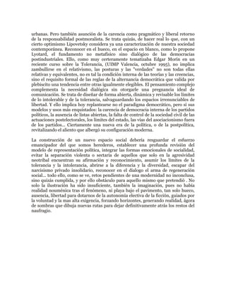 urbanas. Pero también asunción de la carencia como pragmático y liberal retorno
de la responsabilidad postmoralista. Se trata quizás, de hacer real lo que, con un
cierto optimismo Lipovetsky considera ya una caracterización de nuestra sociedad
contemporánea. Reconocer en el hueco, en el espacio en blanco, como lo propone
Lyotard, el fundamento no metafísico sino dialógico de las democracias
postindustriales. Ello, como muy certeramente tematizaba Edgar Morín en un
reciente curso sobre la Tolerancia, (UIMP Valencia, octubre 1995), no implica
zambullirse en el relativismo, las posturas y las "verdades" no son todas ellas
relativas y equivalentes, no es tal la condición interna de las teorías y las creencias,
sino el requisito formal de las reglas de la alternancia democrática que valida por
plebiscito una tendencia entre otras igualmente elegibles. El pensamiento complejo
complementa la necesidad dialógica sin otorgarle una pregnancia ideal de
comunicación. Se trata de diseñar de forma abierta, dinámica y revisable los límites
de lo intolerable y de la tolerancia, salvaguardando los espacios irrenunciables de
libertad. Y ello implica hoy replantearse no el paradigma democrático, pero sí sus
modelos y usos más enquistados: la carencia de democracia interna de los partidos
políticos, la ausencia de listas abiertas, la falta de control de la sociedad civil de las
actuaciones postelectorales, los límites del estado, las vías del asociacionismo fuera
de los partidos... Ciertamente una nueva era de la política, o de la postpolítica,
revitalizando el aliento que albergó su configuración moderna.
La construcción de un nuevo espacio social debería resguardar el esfuerzo
emancipador del que somos herederos, establecer una profunda revisión del
modelo de representación política, integrar las formas emocionales de socialidad,
evitar la separación violenta o sectaria de aquellos que solo en la agresividad
neotribal encuentran su afirmación y reconocimiento, asumir los límites de la
tolerancia y la intolerancia, abrirse a la diferencia y la diversidad, escapar del
narcisismo privado insolidario, reconocer en el dialogo el arma de regeneración
social... todo ello, como se ve, retos pendientes de una modernidad no inconclusa,
sino quizás cumplida, y por ello obstáculo para aquello mismo que pretendió . No
solo la ilustración ha sido insuficiente, también la imaginación, pues no había
realidad nouménica tras el fenómeno, ni playa bajo el pavimento, tan solo hueco,
ausencia, libertad para dotarnos de la autonomía electiva de la ficción, guiados por
la voluntad y la mas alta exigencia, forzando horizontes, generando realidad, ágora
de sombras que dibuja nuevas rutas para dejar definitivamente atrás los restos del
naufragio.

 