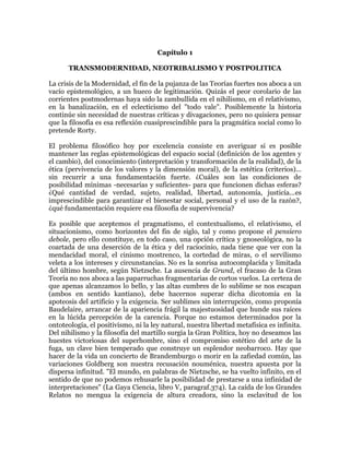Capítulo 1
TRANSMODERNIDAD, NEOTRIBALISMO Y POSTPOLITICA
La crisis de la Modernidad, el fin de la pujanza de las Teorías fuertes nos aboca a un
vacío epistemológico, a un hueco de legitimación. Quizás el peor corolario de las
corrientes postmodernas haya sido la zambullida en el nihilismo, en el relativismo,
en la banalización, en el eclecticismo del "todo vale". Posiblemente la historia
continúe sin necesidad de nuestras críticas y divagaciones, pero no quisiera pensar
que la filosofía es esa reflexión cuasiprescindible para la pragmática social como lo
pretende Rorty.
El problema filosófico hoy por excelencia consiste en averiguar si es posible
mantener las reglas epistemológicas del espacio social (definición de los agentes y
el cambio), del conocimiento (interpretación y transformación de la realidad), de la
ética (pervivencia de los valores y la dimensión moral), de la estética (criterios)...
sin recurrir a una fundamentación fuerte. ¿Cuáles son las condiciones de
posibilidad mínimas -necesarias y suficientes- para que funcionen dichas esferas?
¿Qué cantidad de verdad, sujeto, realidad, libertad, autonomía, justicia...es
imprescindible para garantizar el bienestar social, personal y el uso de la razón?,
¿qué fundamentación requiere esa filosofía de supervivencia?
Es posible que aceptemos el pragmatismo, el contextualismo, el relativismo, el
situacionismo, como horizontes del fin de siglo, tal y como propone el pensiero
debole, pero ello constituye, en todo caso, una opción crítica y gnoseológica, no la
coartada de una deserción de la ética y del raciocinio, nada tiene que ver con la
mendacidad moral, el cinismo mostrenco, la cortedad de miras, o el servilismo
veleta a los intereses y circunstancias. No es la sonrisa autocomplacida y limitada
del último hombre, según Nietzsche. La ausencia de Grund, el fracaso de la Gran
Teoría no nos aboca a las paparruchas fragmentarias de cortos vuelos. La certeza de
que apenas alcanzamos lo bello, y las altas cumbres de lo sublime se nos escapan
(ambos en sentido kantiano), debe hacernos superar dicha dicotomía en la
apoteosis del artificio y la exigencia. Ser sublimes sin interrupción, como proponía
Baudelaire, arrancar de la apariencia frágil la majestuosidad que hunde sus raíces
en la lúcida percepción de la carencia. Porque no estamos determinados por la
ontoteología, el positivismo, ni la ley natural, nuestra libertad metafísica es infinita.
Del nihilismo y la filosofía del martillo surgía la Gran Política, hoy no deseamos las
huestes victoriosas del superhombre, sino el compromiso estético del arte de la
fuga, un clave bien temperado que construye un esplendor neobarroco. Hay que
hacer de la vida un concierto de Brandemburgo o morir en la zafiedad común, las
variaciones Goldberg son nuestra recusación nouménica, nuestra apuesta por la
dispersa infinitud. "El mundo, en palabras de Nietzsche, se ha vuelto infinito, en el
sentido de que no podemos rehusarle la posibilidad de prestarse a una infinidad de
interpretaciones" (La Gaya Ciencia, libro V, paragraf.374). La caída de los Grandes
Relatos no mengua la exigencia de altura creadora, sino la esclavitud de los

 