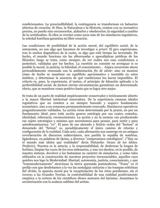 condicionantes. La prescindibilidad, la contingencia se transforman en baluartes
abiertos de creación. Si Dios, la Naturaleza o la Historia, existen con su normativa
precisa, no puedo sino reconocerlos, alabarlos y obedecerlos; la seguridad a cambio
de la certidumbre. Si ellos se revelan como unos más de los simulacros regulativos,
la soledad huérfana garantiza mi libre creación.
Las condiciones de posibilidad de la acción moral, del equilibrio social, de la
autonomía, no son algo que hayamos de investigar a priori. El giro copernicano,
tras lo sueños dogmáticos de la razón, es algo que está tiempo ha inventado. De
hecho, el mundo funciona sin las alborozadas o apocalípticas prédicas de los
filósofos; luego se trata, como siempre, de ver cuáles son esas condiciones a
posteriori, validadas por los hechos. La cuestión no consiste en averiguar si es
posible la moral, la justicia, la felicidad, el conocimiento... -tópica recurrente ahora
pretendidamente remozada con la ambientación fin de siècle- sino en mostrar
cómo de hecho se mantiene un equilibrio aproximativo e inestable en estos
ámbitos, y determinar la ausencia de qué condiciones los hacen imposibles. El
criterio es, pues, la experiencia, el tanteo, el principio de falsación aplicado a la
perfectibilidad social: de factum ciertas circunstancias garantizan un determinado
efecto, que se mantiene como positivo hasta que se logra otro mejor.
Se trata de un pacto de realidad empíricamente conservador y teóricamente abierto
a la mayor libertad intelectual innovadora. De la experiencia emanan ideales
regulativos que no remiten a un siempre buscado y esquivo fundamento
nouménico, sino a un consenso permanentemente renovado. Simulacros operativos
pragmáticamente validados. La acción viene determinada por la praxis, no por un
fundamento ideal, pero toda acción genera ontología por sus cuatro costados,
identidad, referencia, reconocimiento. La acción y no la esencia van produciendo
ese sujeto estratégico y mínimo que necesitamos para pensar, para sentir y para
autodenominarnos "yo”. El paso de ese añorado y ficticio orden del "factum" al
denostado del "fictum" es, paradójicamente el único camino de retorno y
configuración de la realidad. Cada acto, cada afirmación nos sumerge en un antigua
reverberación de discursos subterráneos, nos puebla la espalda de sombras,
ligándonos, en palabras de Quine, a diversos "compromisos ontológicos". ("Hay en
el mundo más ídolos que realidades" decía Nietzsche. Ocaso de los ídolos.
Prefacio). Nuestra es la astucia, y la responsabilidad, de desbrozar la lengua de
fortines, limpiar las voces de los ecos milenarios, y una vez dueños, en lo posible, de
nuestra sintaxis, devolver a los fantasmas su carácter de simulacros, y como tales
utilizarlos en la construcción de nuestros proyectos irrenunciables, aquellos cuya
quiebra nos lego la Modernidad: libertad, autonomía, justicia, conocimiento, y que
"transmodernamente" atraviesan la tierra quemada postmoderna. "Trans" es el
prefijo con que desdeñamos a la vez las nostalgias unitarias y las trampas eclécticas
del olvido, la apuesta moral por la recapitulación de los retos pendientes, sin el
recurso a las Grandes Teorías, la confortabilidad de una realidad positivamente
empírica o la certeza de los científicos dioses menores del laicismo. Asumimos la
secularización con la audacia sublime del artista.

 
