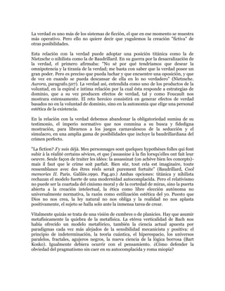 La verdad es uno más de los sistemas de ficción, el que en ese momento se muestra
más operativo. Pero ello no quiere decir que yugulemos la creación "fictiva" de
otras posibilidades.
Esta relación con la verdad puede adoptar una posición titánica como la de
Nietzsche o nihilista como la de Baudrillard. En su guerra por la desacralización de
la verdad, el primero afirmaba: "No sé por qué tendríamos que desear la
omnipotencia y la tiranía de la verdad; me basta con saber que la verdad posee un
gran poder. Pero es preciso que pueda luchar y que encuentre una oposición, y que
de vez en cuando se pueda descansar de ella en lo no verdadero" (Nietzsche.
Aurora, paragrafo.507). La verdad así, entendida como uno de los productos de la
voluntad, en la espiral e íntima relación por la cual ésta responde a estrategias de
dominio, que a su vez producen efectos de verdad, tal y como Foucault nos
mostrara extensamente. El reto heroico consistirá en generar efectos de verdad
basados no en la voluntad de dominio, sino en la autonomía que elige una personal
estética de la existencia.
En la relación con la verdad debemos abandonar la obligatoriedad sumisa de su
testimonio, el imperio normativo que nos conmina a su busca y fidedigna
mostración, para librarnos a los juegos carnavalescos de la seducción y el
simulacro, en una amplia gama de posibilidades que incluye la baudrillardiana del
crimen perfecto.
"La fiction? J'y suis déjà. Mes personnages sont quelques hypothèses folles qui font
subir à la réalité certains sévices, et que j'assassine à la fin lorsqu'elles ont fait leur
oeuvre. Seule façon de traiter les idées: la assassinat (on achève bien les concepts)mais il faut que le crime soit parfait. Bien sûr, tout cela est imaginaire, toute
ressemblance avec des êtres réels serait purement fortuite" (Baudrillard, Cool
memories II. Paris. Galilée.1990. Pag.40.) Ambas opciones: titánica y nihilista
rechazan el modelo fuerte de una modernidad autocomplacida. Pero el relativismo
no puede ser la coartada del cinismo moral y de la cortedad de miras, sino la puerta
abierta a la creación intelectual, la ética como libre elección autónoma no
universalmente normativa, la razón como estilización estética del yo. Puesto que
Dios no nos crea, la ley natural no nos obliga y la realidad no nos aplasta
positivamente, el sujeto se halla solo ante la inmensa tarea de crear.
Vitalmente quizás se trata de una visión de cumbres o de planicies. Hay que asumir
metafísicamente la quiebra de la metafísica. La etérea verticalidad de Bach nos
había ofrecido un modelo metafórico, también la ciencia actual apuesta por
paradigmas cada vez más alejados de la sensibilidad mecanicista y positiva: el
principio de indeterminación, la teoría cuántica, el hiperespacio, los universos
paralelos, fractales, agujeros negros, la nueva ciencia de la lógica borrosa (Bart
Kosko). Igualmente debiera ocurrir con el pensamiento. ¿Cómo defender la
obviedad del pragmatismo sin caer en su autocomplacida y roma miopía?

 