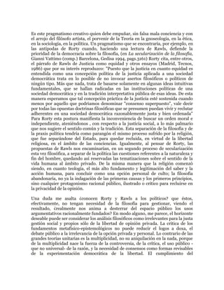 Es este pragmatismo creativo quien debe empuñar, sin falsa mala conciencia y con
el arrojo del filósofo artista, el porvenir de la Teoría en la gnoseología, en la ética,
en la sociología, en la política. Un pragmatismo que se encontraría, por ejemplo, en
las antípodas de Rorty cuando, haciendo una lectura de Rawls, defiende la
prioridad de la democracia sobre la filosofía, (en La secularización de la filosofía,
Gianni Vattimo (comp.) Barcelona, Gedisa 1994, pags.3161) Rorty cita, entre otros,
el párrafo de Rawls de Justicia como equidad y otros ensayos (Madrid, Tecnos,
1986) que por su interés reproduzco: "Puesto que la justicia en cuanto equidad es
entendida como una concepción política de la justicia aplicada a una sociedad
democrática trata en lo posible de no invocar asertos filosóficos o políticos de
ningún tipo. Más que nada, trata de basarse solamente en algunas ideas intuitivas
fundamentales, que se hallan radicadas en las instituciones políticas de una
sociedad democrática y en la tradición interpretativa pública de esas ideas. De esta
manera esperamos que tal concepción práctica de la justicia esté sostenida cuando
menos por aquello que podríamos denominar "consenso superpuesto", vale decir
por todas las opuestas doctrinas filosóficas que se presumen puedan vivir y reclutar
adherentes en una sociedad democrática razonablemente justa y bien ordenada"
Para Rorty esta postura manifiesta la inconveniencia de buscar un orden moral e
independiente, ateniéndonos , con respecto a la justicia social, a lo más palmario
que nos sugiere el sentido común y la tradición. Esta separación de la filosofía y de
la praxis política tendría como parangón el mismo proceso sufrido por la religión,
que fue separándose del Estado, para quedar recluida, en virtud de la libertad
religiosa, en el ámbito de las conciencias. Igualmente, al pensar de Rorty, las
propuestas de Rawls nos encaminarían, en un segundo proceso de secularización
esta vez filosófica, a separar de la política las cuestiones referentes a la naturaleza y
fin del hombre, quedando así reservadas las tematizaciones sobre el sentido de la
vida humana al ámbito privado. De la misma manera que la religión comenzó
siendo, en cuanto teología, el más alto fundamento y legitimación del saber y la
acción humana, para concluir como una opción personal de culto; la filosofía
abandonaría, no ya la indagación de las primeras causas y los primeros principios,
sino cualquier protagonismo racional público, ilustrado o crítico para recluirse en
la privacidad de la opinión.
Una duda me asalta ¿conocen Rorty y Rawls a los políticos? que éstos,
efectivamente, no tengan necesidad de la filosofía para gestionar, viendo el
resultado, ¿realmente nos anima a desterrar del espacio público los usos
argumentativos racionalmente fundados? En modo alguno, me parece, el horizonte
deseable puede ser considerar los análisis filosóficos como irrelevantes para la justa
gestión social y propios sólo de la libertad de opinión privada. La crítica de los
fundamentos metafísico-epistemológicos no puede reducir el logos a doxa, el
debate público a la irrelevancia de la opción privada y personal. Lo contrario de las
grandes teorías unitarias es la multiplicidad, no su aniquilación en la nada, porque
de la multiplicidad nace la fuerza de la controversia, de la crítica, el uso público que no universal- de la razón, y la necesidad de consensos como formas revisables
de la experimentación democrática de la libertad. El cumplimiento del

 