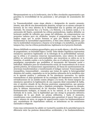 librepensamiento no es la irrelevancia, sino la libre circulación argumentativa que
garantiza la reversibilidad de las posiciones y del principio de acumulación del
poder.
La Transmodernidad, como etapa abierta y designación de nuestro presente,
intenta, más allá de una denominación aleatoria, recoger en su mismo concepto la
herencia de los retos abiertos de la Modernidad tras la quiebra del proyecto
ilustrado. No renunciar hoy a la Teoría, a la Historia, a la Justicia social, y a la
autonomía del Sujeto, asumiendo las críticas postmodernas, implica delimitar un
horizonte posible de reflexión que escape del nihilismo, sin comprometerse con
proyectos caducos pero sin olvidarlos. Aceptar el pragmatismo como base no
implica negar que la acción humana se guía por ideales regulativos que
fundamentan la racionalidad argumentativa, si bien estos ideales regulativos, que
tras la modernidad renunciaron a basarse en la teología o la metafísica, no pueden
tampoco hoy, tras las críticas postmodernas, legitimarse en el proyecto ilustrado.
Hemos debilitado su pujanza gnoseológica, pero en modo alguno, y de ahí la noción
de pragmatismo, su necesidad lógica y social. Tales ideales regulativos representan
simulacros operativos legitimados en la teleología de la perfectibilidad racional,
que la crítica y el consenso renuevan incesantemente, unos valores de carácter
público no universales pero universalizables, que encuentran su esfera no en la
intuición, el sentido común o en la tradición, sino en el esfuerzo teórico por crear
paradigmas conceptuales que posibiliten el incremento del bienestar social e
individual. Hablamos pues de transformación social, de transcendencia de la mera
gestión práctica, de transacciones argumentativas, de líneas de cuestionamiento de
atraviesan transformándose y transformando el indagar racional. Transvarguardia,
transpolítica, transexualidad... conceptos que tratan de captar la heterogeneidad
dinámica del cambio, engastados no en las piedras milenarias de la metafísica sino
en la apuesta positiva y autónoma de los simulacros necesarios. La opción
transmoderna se aleja igualmente de las nostalgias del fundamento cuanto de las
reivindicaciones de un sentido común alérgico a la teoría. No tienen tampoco las
simulacros operativos la legitimación de una supuesta ideal comunidad de habla,
sino el ejercicio situado de las diversas posiciones argumentativas, que generan
aproximados consensos en orden a hipótesis estratégicas. Pongamos un ejemplo,
para la defensa internacional de los derechos humanos, no requerimos una
fundamentación teológica, ni basada en la ley natural, ni en la universalidad
ilustrada de la razón, sino la legitimidad que nos otorga la propuesta defensiva
estratégica de lo que desde un prisma utilitarista, y hasta el momento,
consideramos como condiciones necesarias para garantizar el mayor bien para el
mayor número de seres, en pugna de supervivencia contra los fundamentalismos
que, acusándonos de imperialismo cultural, se atrincheran en los sectarismos
nacionales o religiosos.
Como muy certeramente ha sabido ver Lyotard la cuestión de la autoridad marca la
diferencia entre las posturas democráticas occidentales y los fundamentalismos,

 
