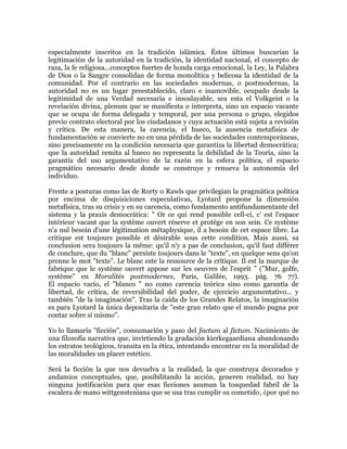 especialmente inscritos en la tradición islámica. Éstos últimos buscarían la
legitimación de la autoridad en la tradición, la identidad nacional, el concepto de
raza, la fe religiosa...conceptos fuertes de honda carga emocional, la Ley, la Palabra
de Dios o la Sangre consolidan de forma monolítica y belicosa la identidad de la
comunidad. Por el contrario en las sociedades modernas, o postmodernas, la
autoridad no es un lugar preestablecido, claro e inamovible, ocupado desde la
legitimidad de una Verdad necesaria e insoslayable, sea esta el Volkgeist o la
revelación divina, plenum que se manifiesta o interpreta, sino un espacio vacante
que se ocupa de forma delegada y temporal, por una persona o grupo, elegidos
previo contrato electoral por los ciudadanos y cuya actuación está sujeta a revisión
y crítica. De esta manera, la carencia, el hueco, la ausencia metafísica de
fundamentación se convierte no en una pérdida de las sociedades contemporáneas,
sino precisamente en la condición necesaria que garantiza la libertad democrática;
que la autoridad remita al hueco no representa la debilidad de la Teoría, sino la
garantía del uso argumentativo de la razón en la esfera política, el espacio
pragmático necesario desde donde se construye y renueva la autonomía del
individuo.
Frente a posturas como las de Rorty o Rawls que privilegian la pragmática política
por encima de disquisiciones especulativas, Lyotard propone la dimensión
metafísica, tras su crisis y en su carencia, como fundamento antifundamentante del
sistema y la praxis democrática: " Or ce qui rend possible cell-ci, c' est l'espace
intérieur vacant que la système ouvert réserve et protège en son sein. Ce système
n'a nul besoin d'une légitimation métaphysique, il a besoin de cet espace libre. La
critique est toujours possible et désirable sous cette condition. Mais aussi, sa
conclusion sera toujours la même: qu'il n'y a pas de conclusion, qu'il faut différer
de conclure, que du "blanc" persiste toujours dans le "texte", en quelque sens qu'on
prenne le mot "texte". Le blanc este la ressource de la critique. Il est la marque de
fabrique que le système ouvert appose sur les oeuvres de l'esprit " ("Mur, golfe,
système" en Moralités postmodernes, Paris, Galilée, 1993. pág. 76 77).
El espacio vacío, el "blanco " no como carencia teórica sino como garantía de
libertad, de crítica, de reversibilidad del poder, de ejercicio argumentativo... y
también "de la imaginación". Tras la caída de los Grandes Relatos, la imaginación
es para Lyotard la única depositaria de "este gran relato que el mundo pugna por
contar sobre sí mismo".
Yo lo llamaría "ficción", consumación y paso del factum al fictum. Nacimiento de
una filosofía narrativa que, invirtiendo la gradación kierkegaardiana abandonando
los estratos teológicos, transita en la ética, intentando encontrar en la moralidad de
las moralidades un placer estético.
Será la ficción la que nos devuelva a la realidad, la que construya decorados y
andamios conceptuales, que, posibilitando la acción, generen realidad, no hay
ninguna justificación para que esas ficciones asuman la tosquedad fabril de la
escalera de mano wittgensteniana que se usa tras cumplir su cometido, ¿por qué no

 