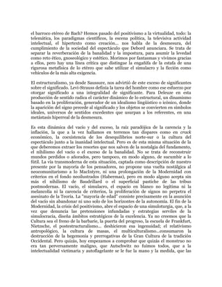 el barroco etéreo de Bach? Hemos pasado del positivismo a la virtualidad, todo: la
telemática, los paradigmas científicos, la escena política, la televisiva actividad
intelectual, el hipertexto como creación... nos habla de la desmesura, del
cumplimiento de la sociedad del espectáculo que Debord anunciara. Se trata de
separar la reverberación de la banalidad y la impostura, para asumir la levedad
como reto ético, gnoseológico y estético. Morimos por fantasmas y vivimos gracias
a ellos, pero hay una línea crítica que distingue la engañifa de la estafa de una
rigurosa metafísica de lo etéreo que sabe utilizar el simulacro y la ficción como
vehículos de la más alta exigencia.
El estructuralismo, ya desde Saussure, nos advirtió de este exceso de significantes
sobre el significado. Levi-Strauss definía la tarea del hombre como ese esfuerzo por
otorgar significado a una integralidad de significante. Para Deleuze en esta
producción de sentido radica el carácter dinámico de lo estructural, un dinamismo
basado en la proliferación, generador de un idealismo lingüístico o icónico, donde
la aparición del signo precede al significado y los objetos se convierten en símbolos
ideales, universos de sentidos excedentes que usurpan a los referentes, en una
metástasis hiperreal de la desmesura.
Es esta dinámica del vacío y del exceso, la raíz paradójica de la carencia y la
inflación, la que a la vez hallamos en terrenos tan dispares como en crack
económico, la coexistencia de los desequilibrios norte-sur o la cultura del
espectáculo junto a la inanidad intelectual. Pero es de esta misma situación de la
que deberemos extraer los resortes que nos salven de la nostalgia del fundamento,
el nihilismo del vacío o el exceso de la banalidad. No se trata de reconstruir
mundos perdidos o añorados, pero tampoco, en modo alguno, de sucumbir a lo
fútil. La vía transmoderna de esta situación, captada como descripción de nuestro
presente por la mayoría de los pensadores, no propone una vuelta nostálgica al
neocomunitarismo a lo MacIntyre, ni una prolongación de la Modernidad con
criterios en el fondo neoilustrados (Habermas), pero en modo alguno acepta sin
más el nihilismo de Baudrillard o el superficial pastiche de las tribus
postmodernas. El vacío, el simulacro, el espacio en blanco no legítima ni la
melancolía ni la carencia de criterios, la proliferación de signos no perpetra el
asesinato de la Teoría. La "mayoría de edad" consiste precisamente en la asunción
del vacío sin abandonar ni uno solo de los horizontes de la autonomía. El fin de la
Modernidad, la crisis del positivismo, abre el espacio de una simuloturgia, que, a la
vez que denuncia las pretensiones infundadas y estrategias serviles de la
simulocracia, diseña ámbitos estratégicos de la excelencia. Ya no creemos que la
Cultura sea el freno de la barbarie, la puerta del progreso, la escuela de Frankfurt,
Nietzsche, el postestructuralismo... deshicieron esa ingenuidad; el relativismo
antropológico, la cultura de masas, el multiculturalismo...consumaron la
destrucción de la hegemonía y prerrogativas de la Gran Cultura de la tradición
Occidental. Pero quizás, hoy empezamos a comprobar que quizás el monstruo no
era tan perversamente maligno, que Autschwitz no fuimos todos, que a la
intelectualidad victimaria y autoflagelante se le fue la mano y la medida, que las

 
