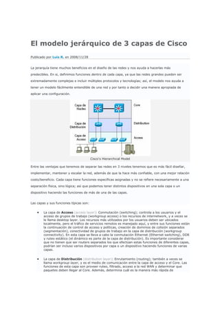 El modelo jerárquico de 3 capas de Cisco
Publicado por Luis R. en 2008/11/28


La jerarquía tiene muchos beneficios en el diseño de las redes y nos ayuda a hacerlas más

predecibles. En si, definimos funciones dentro de cada capa, ya que las redes grandes pueden ser

extremadamente complejas e incluir múltiples protocolos y tecnologías; así, el modelo nos ayuda a

tener un modelo fácilmente entendible de una red y por tanto a decidir una manera apropiada de

aplicar una configuración.




                                         Cisco's Hierarchical Model

Entre las ventajas que tenemos de separar las redes en 3 niveles tenemos que es más fácil diseñar,

implementar, mantener y escalar la red, además de que la hace más confiable, con una mejor relación

costo/beneficio. Cada capa tiene funciones específicas asignadas y no se refiere necesariamente a una

separación física, sino lógica; así que podemos tener distintos dispositivos en una sola capa o un

dispositivo haciendo las funciones de más de una de las capas.


Las capas y sus funciones típicas son:


    •   La capa de Acceso (access layer): Conmutación (switching); controla a los usuarios y el
        acceso de grupos de trabajo (workgroup access) o los recursos de internetwork, y a veces se
        le llama desktop layer. Los recursos más utilizados por los usuarios deben ser ubicados
        localmente, pero el tráfico de servicios remotos es manejado aquí, y entre sus funciones están
        la continuación de control de acceso y políticas, creación de dominios de colisión separados
        (segmentación), conectividad de grupos de trabajo en la capa de distribución (workgroup
        connectivity). En esta capa se lleva a cabo la conmutación Ethernet (Ethernet switching), DDR
        y ruteo estático (el dinámico es parte de la capa de distribución). Es importante considerar
        que no tienen que ser routers separados los que efectúan estas funciones de diferentes capas,
        podrían ser incluso varios dispositivos por capa o un dispositivo haciendo funciones de varias
        capas.


    •   La capa de Distribución (distribution layer): Enrutamiento (routing); también a veces se
        llama workgroup layer, y es el medio de comunicación entre la capa de acceso y el Core. Las
        funciones de esta capa son proveer ruteo, filtrado, acceso a la red WAN y determinar que
        paquetes deben llegar al Core. Además, determina cuál es la manera más rápida de
 