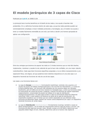 El modelo jerárquico de 3 capas de Cisco
Publicado por Luis R. en 2008/11/28


La jerarquía tiene muchos beneficios en el diseño de las redes y nos ayuda a hacerlas más

predecibles. En si, definimos funciones dentro de cada capa, ya que las redes grandes pueden ser

extremadamente complejas e incluir múltiples protocolos y tecnologías; así, el modelo nos ayuda a

tener un modelo fácilmente entendible de una red y por tanto a decidir una manera apropiada de

aplicar una configuración.




                                         Cisco'sHierarchicalModel

Entre las ventajas que tenemos de separar las redes en 3 niveles tenemos que es más fácil diseñar,

implementar, mantener y escalar la red, además de que la hace más confiable, con una mejor relación

costo/beneficio. Cada capa tiene funciones específicas asignadas y no se refiere necesariamente a una

separación física, sino lógica; así que podemos tener distintos dispositivos en una sola capa o un

dispositivo haciendo las funciones de más de una de las capas.


Las capas y sus funciones típicas son:


        La capa de Acceso (accesslayer): Conmutación (switching); controla a los usuarios y el
        acceso de grupos de trabajo (workgroupaccess) o los recursos de internetwork, y a veces se
        le llama desktop layer. Los recursos más utilizados por los usuarios deben ser ubicados
        localmente, pero el tráfico de servicios remotos es manejado aquí, y entre sus funciones están
        la continuación de control de acceso y políticas, creación de dominios de colisión separados
        (segmentación), conectividad de grupos de trabajo en la capa de distribución
        (workgroupconnectivity). En esta capa se lleva a cabo la conmutación Ethernet (Ethernet
        switching), DDR y ruteo estático (el dinámico es parte de la capa de distribución). Es
        importante considerar que no tienen que ser routers separados los que efectúan estas
        funciones de diferentes capas, podrían ser incluso varios dispositivos por capa o un dispositivo
        haciendo funciones de varias capas.


        La capa de Distribución (distributionlayer): Enrutamiento (routing); también a veces se
        llama workgrouplayer, y es el medio de comunicación entre la capa de acceso y el Core. Las
        funciones de esta capa son proveer ruteo, filtrado, acceso a la red WAN y determinar que
        paquetes deben llegar al Core. Además, determina cuál es la manera más rápida de
 