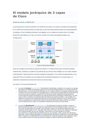 El modelo jerárquico de 3 capas
de Cisco
Posted by Luis R. en 2008/11/28
La jerarquía tiene muchos beneficios en el diseño de las redes y nos ayuda a hacerlas más predecibles.
En si, definimos funciones dentro de cada capa, ya que las redes grandes pueden ser extremadamente
complejas e incluir múltiples protocolos y tecnologías; así, el modelo nos ayuda a tener un modelo
fácilmente entendible de una red y por tanto a decidir una manera apropiada de aplicar una
configuración.
Cisco's Hierarchical Model
Entre las ventajas que tenemos de separar las redes en 3 niveles tenemos que es más fácil diseñar,
implementar, mantener y escalar la red, además de que la hace más confiable, con una mejor relación
costo/beneficio. Cada capa tiene funciones específicas asignadas y no se refiere necesariamente a una
separación física, sino lógica; así que podemos tener distintos dispositivos en una sola capa o un
dispositivo haciendo las funciones de más de una de las capas.
Las capas y sus funciones típicas son:
 La capa de Acceso (access layer): Conmutación (switching); controla a los usuarios y el acceso
de grupos de trabajo (workgroup access) o los recursos de internetwork, y a veces se le llama
desktop layer. Los recursos más utilizados por los usuarios deben ser ubicados localmente, pero
el tráfico de servicios remotos es manejado aquí, y entre sus funciones están la continuación de
control de acceso y políticas, creación de dominios de colisión separados (segmentación),
conectividad de grupos de trabajo en la capa de distribución (workgroup connectivity). En esta
capa se lleva a cabo la conmutación Ethernet (Ethernet switching), DDR y ruteo estático (el
dinámico es parte de la capa de distribución). Es importante considerar que no tienen que ser
routers separados los que efectúan estas funciones de diferentes capas, podrían ser incluso
varios dispositivos por capa o un dispositivo haciendo funciones de varias capas.
 La capa de Distribución (distribution layer): Enrutamiento (routing); también a veces se
llama workgroup layer, y es el medio de comunicación entre la capa de acceso y el Core. Las
funciones de esta capa son proveer ruteo, filtrado, acceso a la red WAN y determinar que
paquetes deben llegar al Core. Además, determina cuál es la manera más rápida de responder
a los requerimientos de red, por ejemplo, cómo traer un archivo desde un servidor.
Aquí además se implementan las políticas de red, por ejemplo: ruteo, access-list, filtrado de
paquetes, cola de espera (queuing), se implementa la seguridad y políticas de red (traducciones
NAT y firewalls), la redistribución entre protocolos de ruteo (incluyendo rutas estáticas), ruteo
entre VLANs y otras funciones de grupo de trabajo, se definen dominios de broadcast y
 