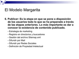 El Modelo Margarita 6. Publicar: Es la etapa en que se pone a disposición de los usuarios todo lo que se ha preparado a través de las etapas anteriores. Lo más importante es dar a conocer la existencia de contenido publicado.  - Estrategia de marketing  - Registro en directorios y buscadores  - Gestión del archivo Sitemap.xml - Difundir por Mail  - Difundir por Redes Sociales  - Definición de Propiedad Intelectual  