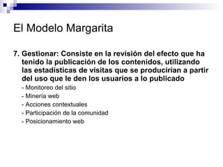 El Modelo Margarita 7. Gestionar: Consiste en la revisión del efecto que ha tenido la publicación de los contenidos, utilizando las estadísticas de visitas que se producirían a partir del uso que le den los usuarios a lo publicado - Monitoreo del sitio - Minería web  - Acciones contextuales  - Participación de la comunidad  - Posicionamiento web  