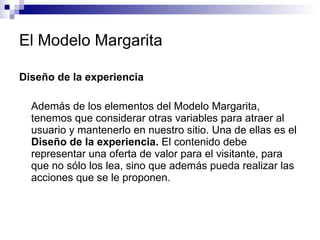 El Modelo Margarita Diseño de la experiencia Además de los elementos del Modelo Margarita, tenemos que considerar otras variables para atraer al usuario y mantenerlo en nuestro sitio. Una de ellas es el  Diseño de la experiencia.  El contenido debe representar una oferta de valor para el visitante, para que no sólo los lea, sino que además pueda realizar las acciones que se le proponen.  