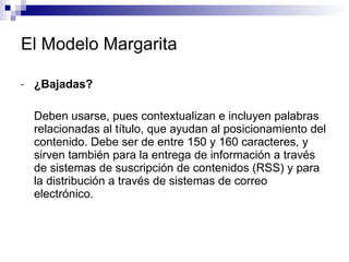 El Modelo Margarita ¿Bajadas?  Deben usarse, pues contextualizan e incluyen palabras relacionadas al título, que ayudan al posicionamiento del contenido. Debe ser de entre 150 y 160 caracteres, y sirven también para la entrega de información a través de sistemas de suscripción de contenidos (RSS) y para la distribución a través de sistemas de correo electrónico.  