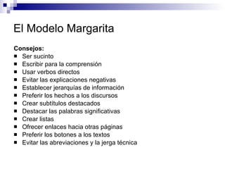 El Modelo Margarita Consejos:  Ser sucinto  Escribir para la comprensión  Usar verbos directos  Evitar las explicaciones negativas  Establecer jerarquías de información  Preferir los hechos a los discursos  Crear subtítulos destacados  Destacar las palabras significativas  Crear listas  Ofrecer enlaces hacia otras páginas  Preferir los botones a los textos  Evitar las abreviaciones y la jerga técnica  