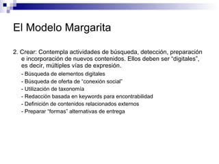 El Modelo Margarita 2. Crear: Contempla actividades de búsqueda, detección, preparación e incorporación de nuevos contenidos. Ellos deben ser “digitales”, es decir, múltiples vías de expresión.  - Búsqueda de elementos digitales  - Búsqueda de oferta de “conexión social” - Utilización de taxonomía  - Redacción basada en keywords para encontrabilidad  - Definición de contenidos relacionados externos  - Preparar “formas” alternativas de entrega  