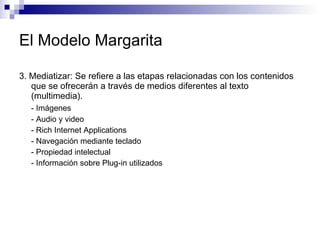 El Modelo Margarita 3. Mediatizar: Se refiere a las etapas relacionadas con los contenidos que se ofrecerán a través de medios diferentes al texto (multimedia).  - Imágenes - Audio y video  - Rich Internet Applications  - Navegación mediante teclado - Propiedad intelectual  - Información sobre Plug-in utilizados  