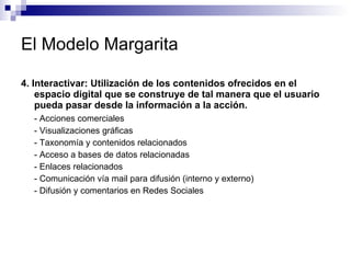 El Modelo Margarita 4. Interactivar: Utilización de los contenidos ofrecidos en el espacio digital que se construye de tal manera que el usuario pueda pasar desde la información a la acción.  - Acciones comerciales  - Visualizaciones gráficas  - Taxonomía y contenidos relacionados  - Acceso a bases de datos relacionadas - Enlaces relacionados  - Comunicación vía mail para difusión (interno y externo) - Difusión y comentarios en Redes Sociales  