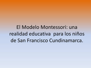 El Modelo Montessori: una
realidad educativa para los niños
de San Francisco Cundinamarca.
 