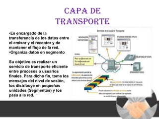 Capa de
                         transporte
•Es encargado de la
transferencia de los datos entre
el emisor y el receptor y de
mantener el flujo de la red.
•Organiza datos en segmento

Su objetivo es realizar un
servicio de transporte eficiente
entre procesos o usuarios
finales. Para dicho fin, toma los
mensajes del nivel de sesión,
los distribuye en pequeñas
unidades (Segmentos) y los
pasa a la red.
 