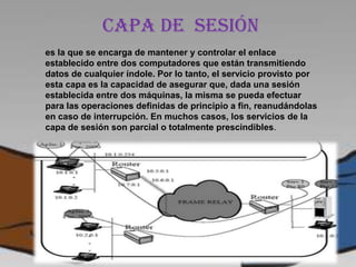 Capa de sesión
es la que se encarga de mantener y controlar el enlace
establecido entre dos computadores que están transmitiendo
datos de cualquier índole. Por lo tanto, el servicio provisto por
esta capa es la capacidad de asegurar que, dada una sesión
establecida entre dos máquinas, la misma se pueda efectuar
para las operaciones definidas de principio a fin, reanudándolas
en caso de interrupción. En muchos casos, los servicios de la
capa de sesión son parcial o totalmente prescindibles.
 