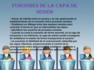 Funciones de la capa de
          sesión
Actuar de interfaz entre el usuario y la red, gestionando el
establecimiento de la conexión entre procesos remotos.
Establecer un dialogo entre dos equipos remotos para
controlar la forma en que se intercambian los datos.
Identificar los usuarios de procesos remotos
Cuando se corta la conexión de forma anormal, en la capa de
transporte o en inferiores, la capa de sesión puede encargarse
de restablecer la sesión de forma transparente al usuario.
es aumentar la fiabilidad de la comunicación obtenible por
las capas inferiores, proporcionando el control de la
comunicación entre aplicaciones al establecer, gestionar y
cerrar sesiones o conexiones entre las aplicaciones que se
comunican .
 