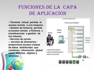 FUNCIONES DE LA CAPA
            DE aplicación
Terminal virtual: permite el
acceso remoto a una maquina
Gestión de ficheros: permite
el acceso remoto a ficheros y
transferencias o gestión de
los mismos.
Servicio de correo
 servicio de directorios :
proporciona acceso a bases
de datos distribuidas que
contienen información global
sobre distintos objetos y
servicios.
 