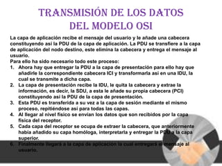 Transmisión de los datos
                del modelo osi
La capa de aplicación recibe el mensaje del usuario y le añade una cabecera
constituyendo así la PDU de la capa de aplicación. La PDU se transfiere a la capa
de aplicación del nodo destino, este elimina la cabecera y entrega el mensaje al
usuario.
Para ello ha sido necesario todo este proceso:
1. Ahora hay que entregar la PDU a la capa de presentación para ello hay que
   añadirle la correspondiente cabecera ICI y transformarla así en una IDU, la
   cual se transmite a dicha capa.
2. La capa de presentación recibe la IDU, le quita la cabecera y extrae la
   información, es decir, la SDU, a esta le añade su propia cabecera (PCI)
   constituyendo así la PDU de la capa de presentación.
3. Esta PDU es transferida a su vez a la capa de sesión mediante el mismo
   proceso, repitiéndose así para todas las capas.
4. Al llegar al nivel físico se envían los datos que son recibidos por la capa
   física del receptor.
5. Cada capa del receptor se ocupa de extraer la cabecera, que anteriormente
   había añadido su capa homóloga, interpretarla y entregar la PDU a la capa
   superior.
6. Finalmente llegará a la capa de aplicación la cual entregará el mensaje al
   usuario.
 