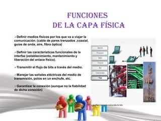 Funciones
                          de la capa física
Definir medios físicos por los que va a viajar la
comunicación. (cable de pares trenzados ,coaxial,
guías de onda, aire, fibra óptica)

Definir las características funcionales de la
interfaz (establecimiento, mantenimiento y
liberación del enlace físico).

Transmitir el flujo de bits a través del medio.

Manejar las señales eléctricas del medio de
transmisión, polos en un enchufe, etc.

Garantizar la conexión (aunque no la fiabilidad
de dicha conexión)
 