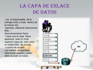 LA CAPA DE ENLACE
                   DE DATOS
es el responsable de la
entrega nodo a nodo dentro de
la misma red :
ejemplo: utilizando direcciones
Mac .-
direccionamiento físico
hace que la capa física
aparezca ante un nivel
superior (capa de red) como
un medio libre de errores .
control de acceso
en medios compartidos
determinar cuando y quien
debe acceder al medio.
 