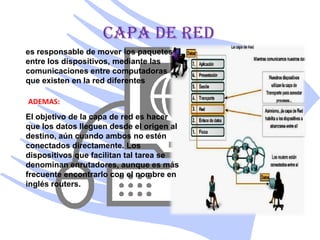 CAPA DE RED
es responsable de mover los paquetes
entre los dispositivos, mediante las
comunicaciones entre computadoras
que existen en la red diferentes

ADEMAS:
El objetivo de la capa de red es hacer
que los datos lleguen desde el origen al
destino, aún cuando ambos no estén
conectados directamente. Los
dispositivos que facilitan tal tarea se
denominan enrutadores, aunque es más
frecuente encontrarlo con el nombre en
inglés routers.
 