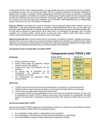 la transmisión (TCP), ofrece maneras flexibles y de alta calidad para crear comunicaciones de red confiables,
sin problemas de flujo y con un nivel de error bajo. TCP es un protocolo orientado a la conexión. Mantiene un
diálogo entre el origen y el destino mientras empaqueta la información de la capa de aplicación en unidades
denominadas segmentos. Orientado a la conexión no significa que el circuito exista entre los computadores que
se están comunicando (esto sería una conmutación de circuito). Significa que los segmentos de Capa 4 viajan
de un lado a otro entre dos hosts para comprobar que la conexión exista lógicamente para un determinado
período. Esto se conoce como conmutación de paquetes.
Capa de Internet El propósito de la capa de Internet es enviar paquetes origen desde cualquier red en la
internetwork y que estos paquetes lleguen a su destino independientemente de la ruta y de las redes que
recorrieron para llegar hasta allí. El protocolo específico que rige esta capa se denomina Protocolo Internet (IP).
En esta capa se produce la determinación de la mejor ruta y la conmutación de paquetes. Esto se puede
comparar con el sistema postal. Cuando envía una carta por correo, usted no sabe cómo llega a destino
(existen varias rutas posibles); lo que le interesa es que la carta llegue.
Capa de acceso de red El nombre de esta capa es muy amplio y se presta a confusión. También se denomina
capa de host a red. Es la capa que se ocupa de todos los aspectos que requiere un paquete IP para realizar
realmente un enlace físico y luego realizar otro enlace físico. Esta capa incluye los detalles de tecnología LAN y
WAN y todos los detalles de las capas física y de enlace de datos del modelo OSI.
Comparación entre el modelo OSI y el modelo TCP/IP
Similitudes
• Ambos se dividen en capas
• Ambos tienen capas de aplicación, aunque
incluyen servicios muy distintos
• Ambos tienen capas de transporte y de red
similares
• Se supone que la tecnología es de
conmutación por paquetes (no de
conmutación por circuito)
• Los profesionales de networking deben
conocer ambos
Diferencias
• TCP/IP combina las funciones de la capa de presentación y de sesión en la capa de aplicación
• TCP/IP combina la capas de enlace de datos y la capa física del modelo OSI en una sola capa
• TCP/IP parece ser más simple porque tiene menos capas
• Los protocolos TCP/IP son los estándares en torno a los cuales se desarrolló la Internet, de modo que
la credibilidad del modelo TCP/IP se debe en gran parte a sus protocolos. En comparación, las redes
típicas no se desarrollan normalmente a partir del protocolo OSI, aunque el modelo OSI se usa como
guía.
Uso de los modelos OSI y TCP/IP
Aunque los protocolos TCP/IP representan los estándares en base a los cuales se ha desarrollado la Internet,
este currículum utiliza el modelo OSI por los siguientes motivos:
• Es un estándar mundial, genérico, independiente de los protocolos.
• Es más detallado, lo que hace que sea más útil para la enseñanza y el aprendizaje.
• Al ser más detallado, resulta de mayor utilidad para el diagnóstico de fallas.
 